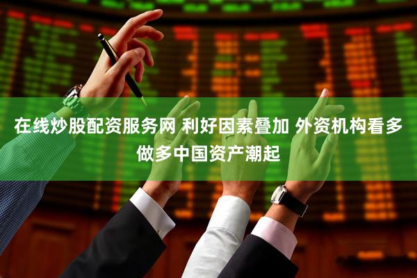 在线炒股配资服务网 利好因素叠加 外资机构看多做多中国资产潮起