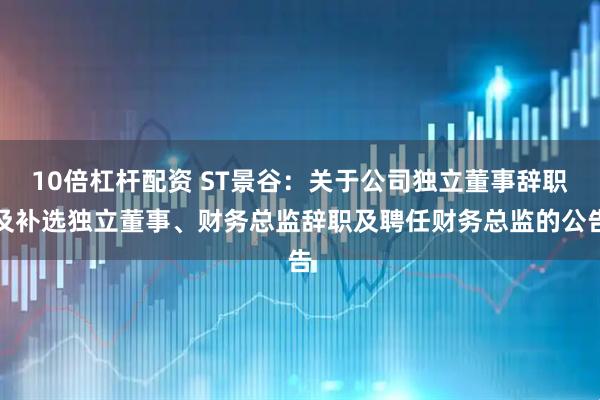 10倍杠杆配资 ST景谷：关于公司独立董事辞职及补选独立董事、财务总监辞职及聘任财务总监的公告