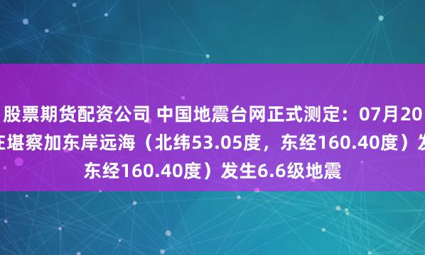 股票期货配资公司 中国地震台网正式测定：07月20日14时28分在堪察加东岸远海（北纬53.05度，东经160.40度）发生6.6级地震