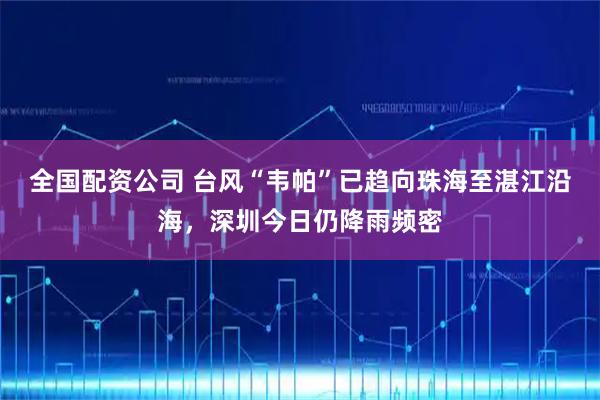 全国配资公司 台风“韦帕”已趋向珠海至湛江沿海，深圳今日仍降雨频密