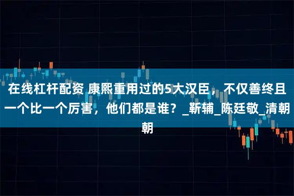 在线杠杆配资 康熙重用过的5大汉臣，不仅善终且一个比一个厉害，他们都是谁？_靳辅_陈廷敬_清朝