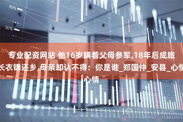 专业配资网站 他16岁瞒着父母参军,18年后成旅长衣锦还乡,母亲却认不得：你是谁_郑国仲_安县_心情