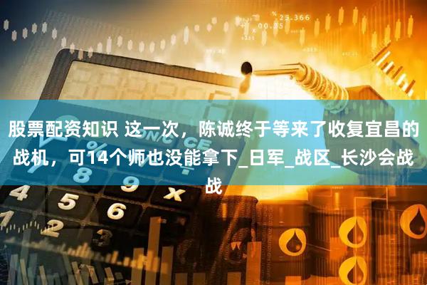 股票配资知识 这一次，陈诚终于等来了收复宜昌的战机，可14个师也没能拿下_日军_战区_长沙会战