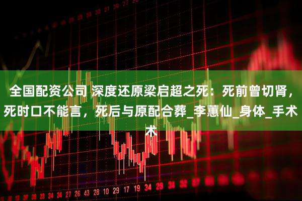 全国配资公司 深度还原梁启超之死：死前曾切肾，死时口不能言，死后与原配合葬_李蕙仙_身体_手术