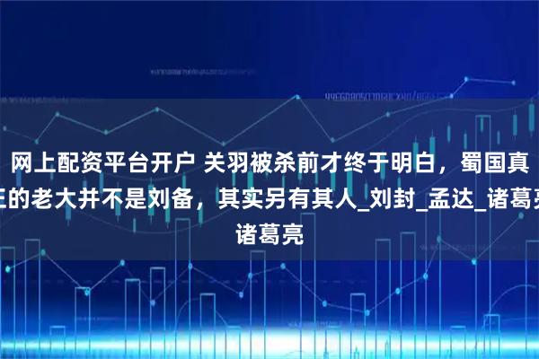 网上配资平台开户 关羽被杀前才终于明白，蜀国真正的老大并不是刘备，其实另有其人_刘封_孟达_诸葛亮