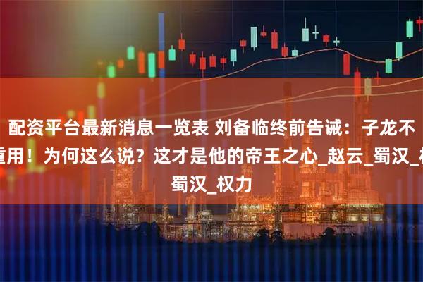 配资平台最新消息一览表 刘备临终前告诫：子龙不可重用！为何这么说？这才是他的帝王之心_赵云_蜀汉_权力