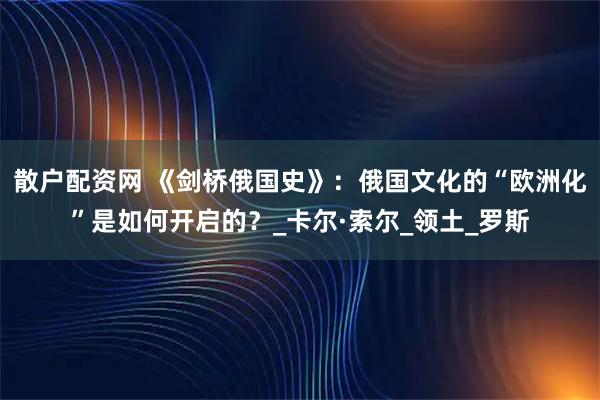 散户配资网 《剑桥俄国史》：俄国文化的“欧洲化”是如何开启的？_卡尔·索尔_领土_罗斯
