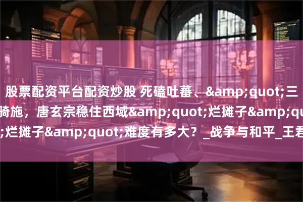 股票配资平台配资炒股 死磕吐蕃、"三国杀"突骑施，唐玄宗稳住西域"烂摊子"难度有多大？_战争与和平_王君_唐廷