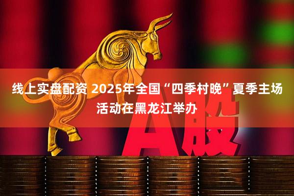 线上实盘配资 2025年全国“四季村晚”夏季主场活动在黑龙江举办