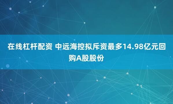 在线杠杆配资 中远海控拟斥资最多14.98亿元回购A股股份